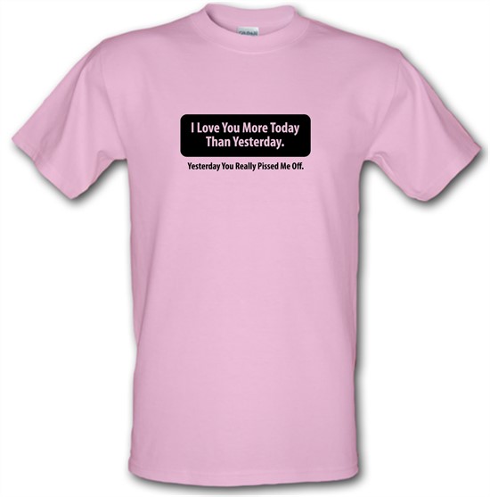 I Love You More Today Than Yesterday. Yesterday You Really Pissed Me Off. t-shirts