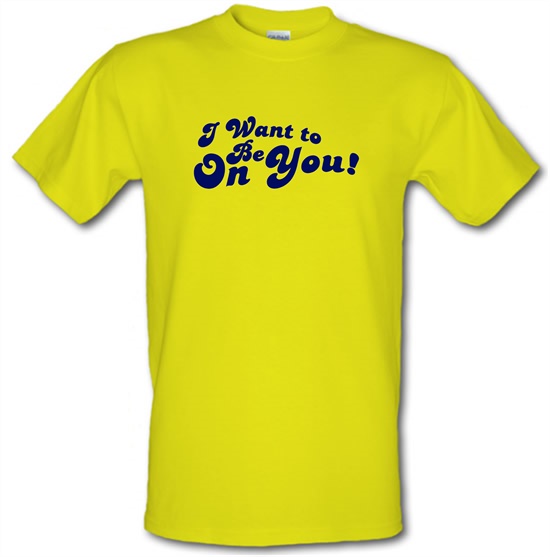 I Want To Be On You t-shirts