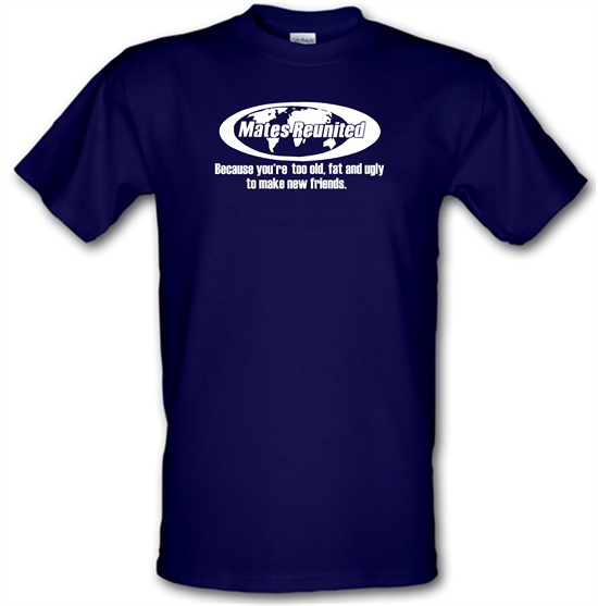 Mates reunited because you're too old, fat and ugly to make new friends t-shirts