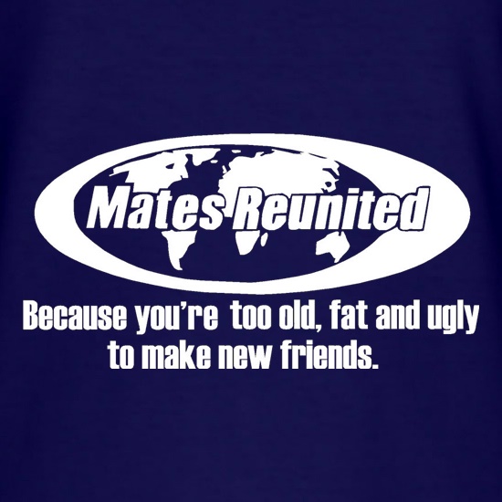 Mates reunited because you're too old, fat and ugly to make new friends t-shirts