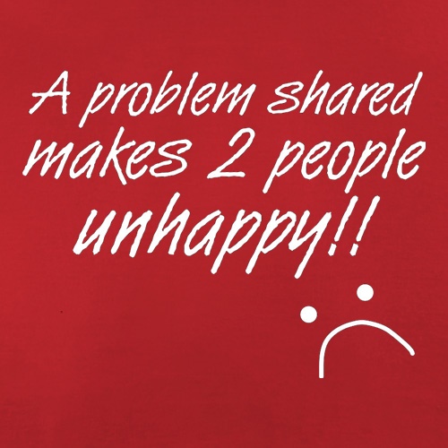 A Problem Shared Makes Two People Unhappy! t shirt