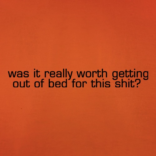 was it really worth getting out of bed for this shit? t shirt