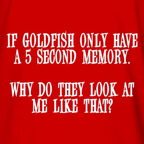 If Goldfish only have a 5 second memory, why do they look at me like that t shirt