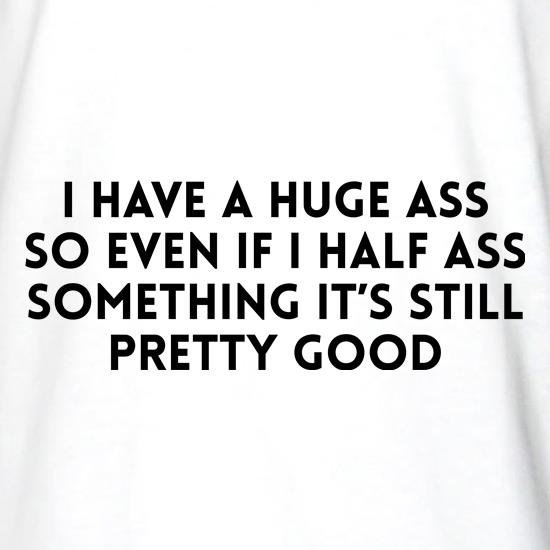 I have a huge ass so even if i half ass something it's still pretty good t shirt