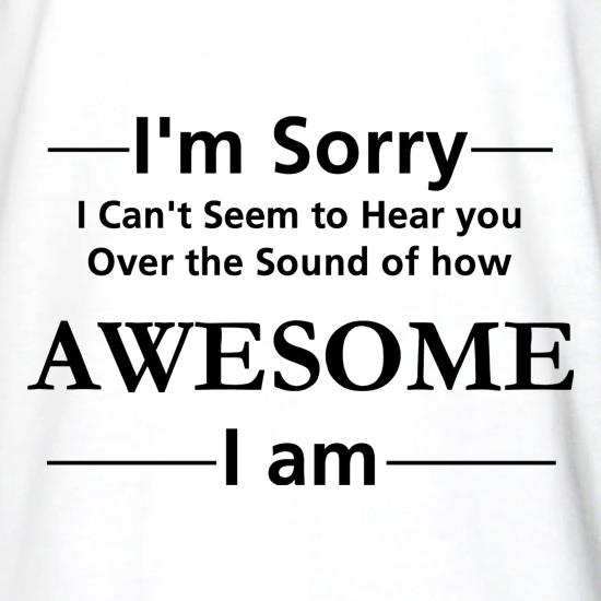 I'm sorry I can't seem to hear you over the sound of how awesome I am t shirt