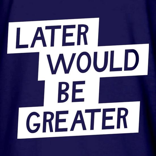Later Would Be Greater t shirt