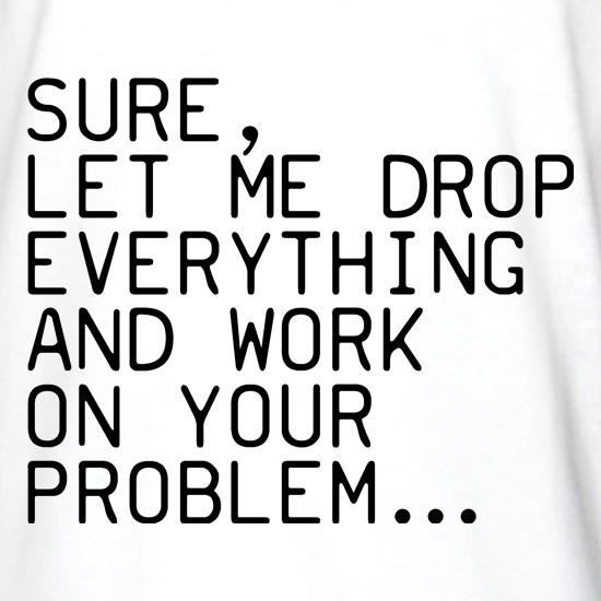 Sure, Let Me Drop Everything And Work On Your Problem t shirt