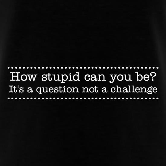 How stupid can you be - it's a question not a challenge t shirt