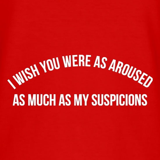 i wish you were as aroused as much as my suspicions t shirt