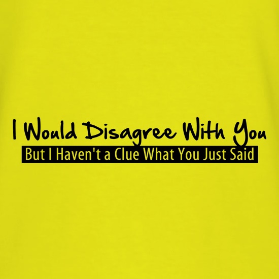 I would disagree with you, but I haven't a clue what you just said t shirt