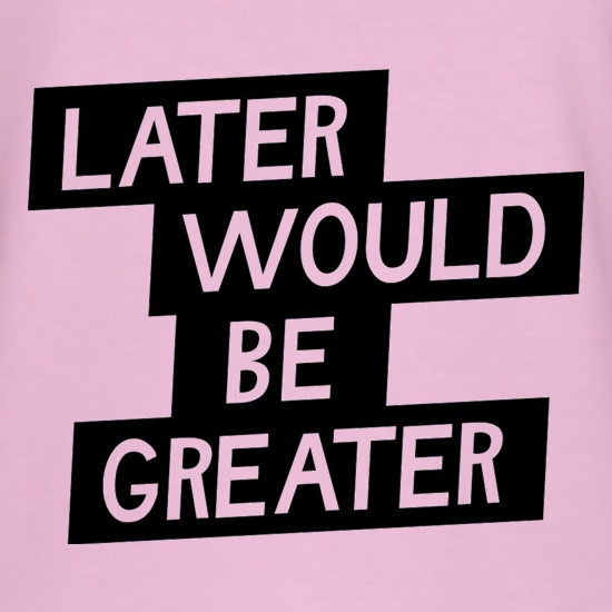 Later Would Be Greater t shirt