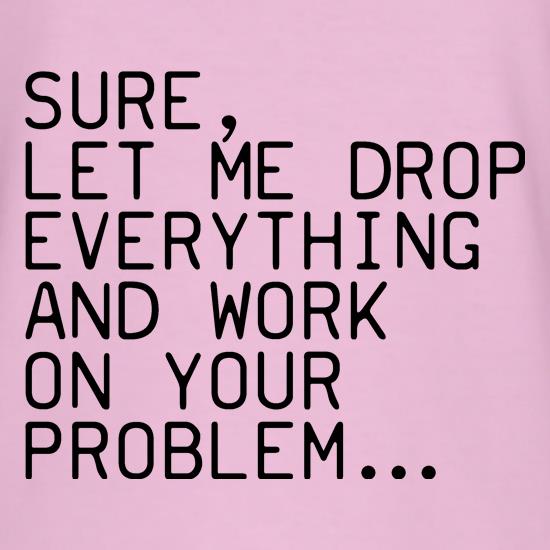 Sure, Let Me Drop Everything And Work On Your Problem t shirt
