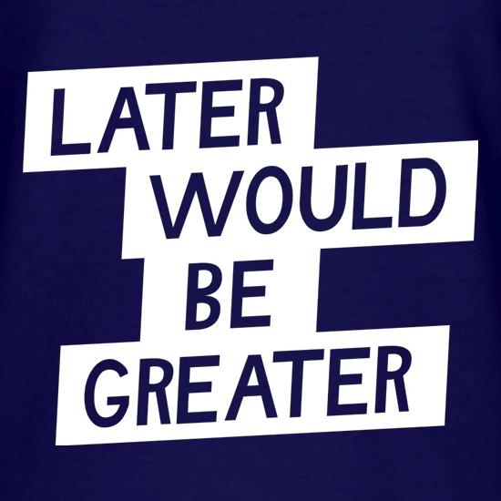Later Would Be Greater t shirt